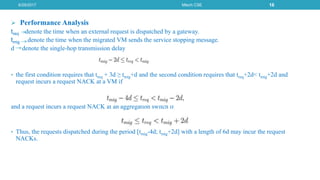  Performance Analysis
treq denote the time when an external request is dispatched by a gateway.
tmig denote the time when the migrated VM sends the service stopping message.
d denote the single-hop transmission delay
• the first condition requires that treq + 3d ≥ tmig+d and the second condition requires that treq+2d< tmig+2d and
request incurs a request NACK at a VM if
and a request incurs a request NACK at an aggregation switch if
• Thus, the requests dispatched during the period [tmig-4d; tmig+2d] with a length of 6d may incur the request
NACKs.
6/29/2017 Mtech CSE 16
 