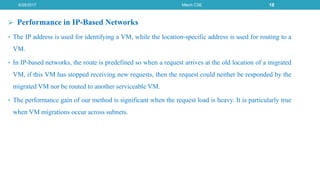  Performance in IP-Based Networks
• The IP address is used for identifying a VM, while the location-specific address is used for routing to a
VM.
• In IP-based networks, the route is predefined so when a request arrives at the old location of a migrated
VM, if this VM has stopped receiving new requests, then the request could neither be responded by the
migrated VM nor be routed to another serviceable VM.
• The performance gain of our method is significant when the request load is heavy. It is particularly true
when VM migrations occur across subnets.
6/29/2017 Mtech CSE 18
 
