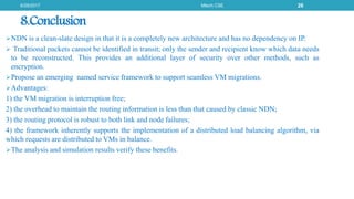 8.Conclusion
NDN is a clean-slate design in that it is a completely new architecture and has no dependency on IP.
 Traditional packets cannot be identified in transit; only the sender and recipient know which data needs
to be reconstructed. This provides an additional layer of security over other methods, such as
encryption.
Propose an emerging named service framework to support seamless VM migrations.
Advantages:
1) the VM migration is interruption free;
2) the overhead to maintain the routing information is less than that caused by classic NDN;
3) the routing protocol is robust to both link and node failures;
4) the framework inherently supports the implementation of a distributed load balancing algorithm, via
which requests are distributed to VMs in balance.
The analysis and simulation results verify these benefits.
6/29/2017 Mtech CSE 26
 