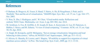 References
• P. Barham, B. Dragovic, K. Fraser, S. Hand, T. Harris, A. Ho, R.Neugebauer, I. Pratt, and A.
Warfield, “Xen and the art of virtualization, ”SIGOPS Oper. Syst. Rev., vol. 37, no. 5, pp. 164–177,
Oct. 2003.
• Y. Wen, X. Zhu, J. Rodrigues, and C. W. Chen, “Cloud mobile media: Reflections and
outlook,”IEEE Trans. Multimedia, vol. 16,no. 4, pp. 885–902, Jun. 2014.
• M. Armbrust, A. Fox, R. Griffith, A. D. Joseph, R. Katz, A. Konwinski, G. Lee, D. Patterson, A.
Rabkin, I. Stoica, and M. Zaharia, “A view of cloud computing,” Commun. ACM, vol. 53, no. 4,pp.
50–58, Apr. 2010.
• A. Singh, M. Korupolu, and D. Mohapatra, “Server-storage virtualization: Integration and load
balancing in data centers,” inProc.ACM/IEEE Conf. Supercomput., 2008, pp. 53:1–53:12.
• E. Silvera, G. Sharaby, D. Lorenz, and I. Shapira, “IP mobility to support live migration of virtual
machines across subnets,” in Proc. The Israeli Exp. Syst. Conf., 2009, pp. 13:1–13:10.
6/29/2017 Mtech CSE 27
 