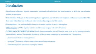 Introduction
 Virtualization technology: physical resources are partitioned and multiplexed, has been introduced to tackle the low-utilization
problem in datacenters.
 Virtual machine (VM), can be dedicated to a particular application, and virtual machine migration can be used to consolidate VMs
from under-utilized physical machines in order to reduce the energy cost of data centers.
 Live migration: a VM is migrated while its service is running resulting in service interruptions.
 Offline migration: a VM is migrated after it is shut down and assigned with a new IP address.
 NAMED DATA NETWORKING (NDN): Identify the communication with a VM via the name of the service running on it rather
than its network address. The routing is directed via the service name supporting an interruption-free VM migration.
1. propose a named service routing protocol.
2. propose a VM migration policy to support interruption-free service access.
3. conduct analyses and simulations to verify the benefits.
6/29/2017 Mtech CSE 3
 