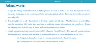 Related works
1. Adapts the existing mobile IP solution, to VM migrations in which all traffic to and from the migrated VM must
traverse a home agent in the source subnet but it introduces packet delivery delay and also results in excessive
network traffic.
2. Uses two addresses to solve the problem: an IP address used for identifying a VM and a location-specific address
used for routing to a VM. It also takes some time to update the binding information in the central proxy .During
the updating time, the traffic may be routed with outdated binding information.
3. Adopts service names to access applications in DCN(Dynamic Circuit Network). This approach needs to maintain
a binding between a service name and a list of network addresses of servers in a dedicated server. Here,
a) first packet of each flow is sent to a service router to resolve the service name,
b) following packets are routed via the resolved network address.
6/29/2017 Mtech CSE 4
 