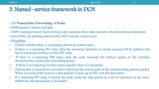 3. Named –service framework in DCN
• 3.1 Named Data Networking: A Prime
NDN packets: interest and data.
NDN routing protocol. Each routing node maintains three data structures: the forwarding information
base (FIB), the pending interest table (PIT) and the content store.
Procedure:
1. Checks whether there is a matching data in its content store.
2. If there is a matching PIT entry, then the incoming interface of current request will be added to the
list of incoming interfaces in this PIT entry.
3. If there is a matching FIB entry, then the node forwards the interest packet to the interface
determined by a particular forwarding policy.
4. If there is no matching for this interest packet, then it is discarded.
5. Data packet is returned to consumers following the reverse path of the corresponding interest packet.
When a routing node receives a data packet, it looks up its PIT with the data name.
6. If a matching PIT entry is found, the node sends the data packet to a list of interfaces in the entry.
Otherwise, the data packet is discarded.
6/29/2017 Mtech CSE 5
 