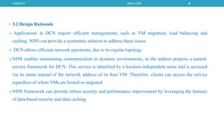 • 3.2 Design Rationale
 Applications in DCN require efficient managements, such as VM migration, load balancing and
caching. NDN can provide a systematic solution to address these issues.
 DCN allows efficient network operations, due to its regular topology
NDN enables maintaining communication in dynamic environments, so the authors propose a named-
service framework for DCN. This service is identified by a location-independent name and is accessed
via its name instead of the network address of its host VM. Therefore, clients can access the service
regardless of where VMs are hosted or migrated.
NDN framework can provide robust security and performance improvement by leveraging the features
of data-based security and data caching.
6/29/2017 Mtech CSE 6
 