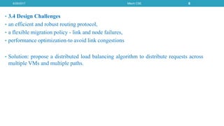 • 3.4 Design Challenges
• an efficient and robust routing protocol,
• a flexible migration policy - link and node failures,
• performance optimization-to avoid link congestions
• Solution: propose a distributed load balancing algorithm to distribute requests across
multiple VMs and multiple paths.
6/29/2017 Mtech CSE 8
 