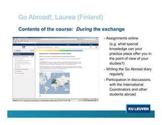 Contents of the course: During the exchange
Go Abroad!, Laurea (Finland)
- Assignments online
(e.g. what special
knowledge can your
practice place offer you in
the point of view of your
studies?)
- Writing the Go Abroad diary
regularly
- Participation in discussions
with the International
Coordinators and other
students abroad
 