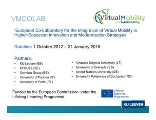 VMCOLAB
‘European Co-Laboratory for the Integration of Virtual Mobility in
Higher Education Innovation and Modernisation Strategies’
Duration: 1 October 2012 – 31 January 2015
Partners:
• KU Leuven (BE)
• EFQUEL (BE)
• Coimbra Group (BE)
• University of Padova (IT)
• University of Porto (PT)
• Vytautas Magnus University (LT)
• University of Granada (ES)
• United Nations University (DE)
• University Politehnica of Bucharest (RO)
Funded by the European Commission under the
Lifelong Learning Programme
 
