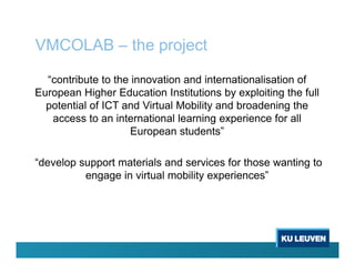 VMCOLAB – the project
“contribute to the innovation and internationalisation of
European Higher Education Institutions by exploiting the full
potential of ICT and Virtual Mobility and broadening the
access to an international learning experience for all
European students”
“develop support materials and services for those wanting to
engage in virtual mobility experiences”
 