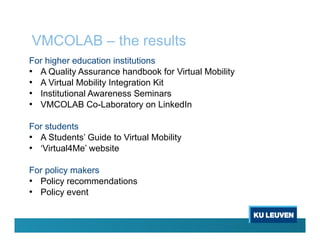 VMCOLAB – the results
For higher education institutions
• A Quality Assurance handbook for Virtual Mobility
• A Virtual Mobility Integration Kit
• Institutional Awareness Seminars
• VMCOLAB Co-Laboratory on LinkedIn
For students
• A Students’ Guide to Virtual Mobility
• ‘Virtual4Me’ website
For policy makers
• Policy recommendations
• Policy event
 