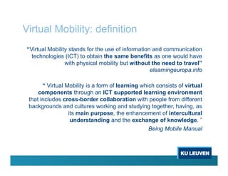 Virtual Mobility: definition
“Virtual Mobility stands for the use of information and communication
technologies (ICT) to obtain the same benefits as one would have
with physical mobility but without the need to travel”
elearningeuropa.info
“ Virtual Mobility is a form of learning which consists of virtual
components through an ICT supported learning environment
that includes cross-border collaboration with people from different
backgrounds and cultures working and studying together, having, as
its main purpose, the enhancement of intercultural
understanding and the exchange of knowledge. ”
Being Mobile Manual
 