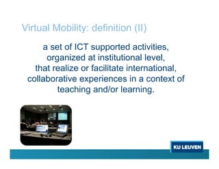 Virtual Mobility: definition (II)
a set of ICT supported activities,
organized at institutional level,
that realize or facilitate international,
collaborative experiences in a context of
teaching and/or learning.
 