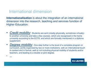 International dimension
Internationalisation is about the integration of an international
dimension into the research, teaching and services function of
Higher Education:
• Credit mobility: Students are sent (mostly physically, sometimes virtually)
to another university and take a few courses, which are recognised in the home
university according to the ECTS, and which are formally mentioned in a diploma
supplement.
• Degree mobility: One step further is the level of a complete program or
curriculum, jointly organised by two or more institutions, with an international touch
in content and in format, well or not including physical mobility of students and/or
teachers, and leading to a double or joint degree.
• …
 