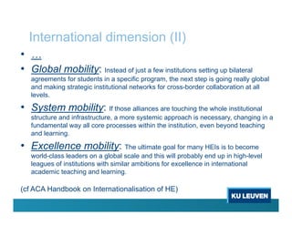 International dimension (II)
• …
• Global mobility: Instead of just a few institutions setting up bilateral
agreements for students in a specific program, the next step is going really global
and making strategic institutional networks for cross-border collaboration at all
levels.
• System mobility: If those alliances are touching the whole institutional
structure and infrastructure, a more systemic approach is necessary, changing in a
fundamental way all core processes within the institution, even beyond teaching
and learning.
• Excellence mobility: The ultimate goal for many HEIs is to become
world-class leaders on a global scale and this will probably end up in high-level
leagues of institutions with similar ambitions for excellence in international
academic teaching and learning.
(cf ACA Handbook on Internationalisation of HE)
 