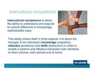 Intercultural competence
Intercultural competence is about
the ability to understand and respond
to cultural difference in increasingly
sophisticated ways.
This ability shows itself in three aspects: it is about the
changes of an individual’s knowledge (cognition),
attitudes (emotions) and skills (behaviour) in order to
enable a positive and effective interaction with members
of other cultures, both abroad and at home.
 