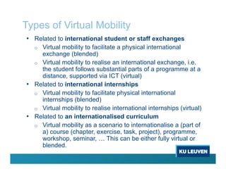 Types of Virtual Mobility
• Related to international student or staff exchanges
o Virtual mobility to facilitate a physical international
exchange (blended)
o Virtual mobility to realise an international exchange, i.e.
the student follows substantial parts of a programme at a
distance, supported via ICT (virtual)
• Related to international internships
o Virtual mobility to facilitate physical international
internships (blended)
o Virtual mobility to realise international internships (virtual)
• Related to an internationalised curriculum
o Virtual mobility as a scenario to internationalise a (part of
a) course (chapter, exercise, task, project), programme,
workshop, seminar, … This can be either fully virtual or
blended.
 