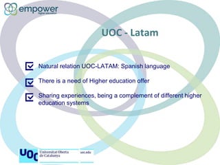 UOC - Latam
Natural relation UOC-LATAM: Spanish language
There is a need of Higher education offer
Sharing experiences, be...
