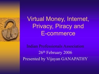 Virtual Money, Internet,
Privacy, Piracy and
E-commerce
Indian Professionals Association
26th February 2006
Presented by Vijayan GANAPATHY
 