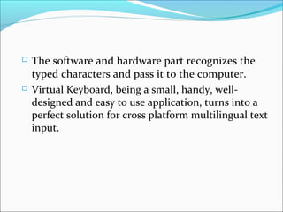  The software and hardware part recognizes the
typed characters and pass it to the computer.
 Virtual Keyboard, being a small, handy, well-
designed and easy to use application, turns into a
perfect solution for cross platform multilingual text
input.
 