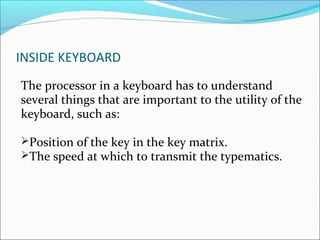 INSIDE KEYBOARD
The processor in a keyboard has to understand
several things that are important to the utility of the
keyboard, such as:
Position of the key in the key matrix.
The speed at which to transmit the typematics.
 