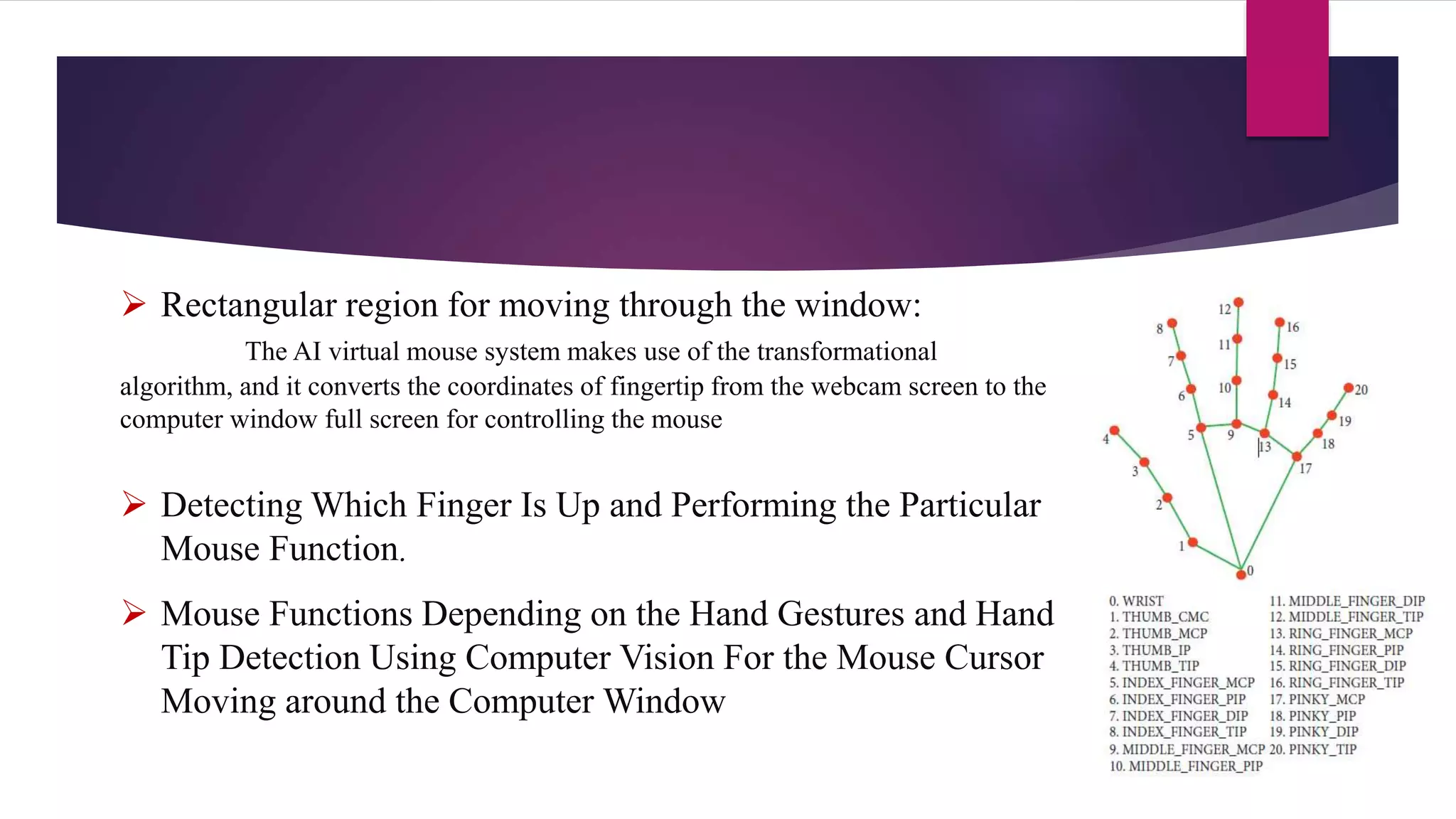  Rectangular region for moving through the window:
The AI virtual mouse system makes use of the transformational
algorithm, and it converts the coordinates of fingertip from the webcam screen to the
computer window full screen for controlling the mouse
 Detecting Which Finger Is Up and Performing the Particular
Mouse Function.
 Mouse Functions Depending on the Hand Gestures and Hand
Tip Detection Using Computer Vision For the Mouse Cursor
Moving around the Computer Window
 