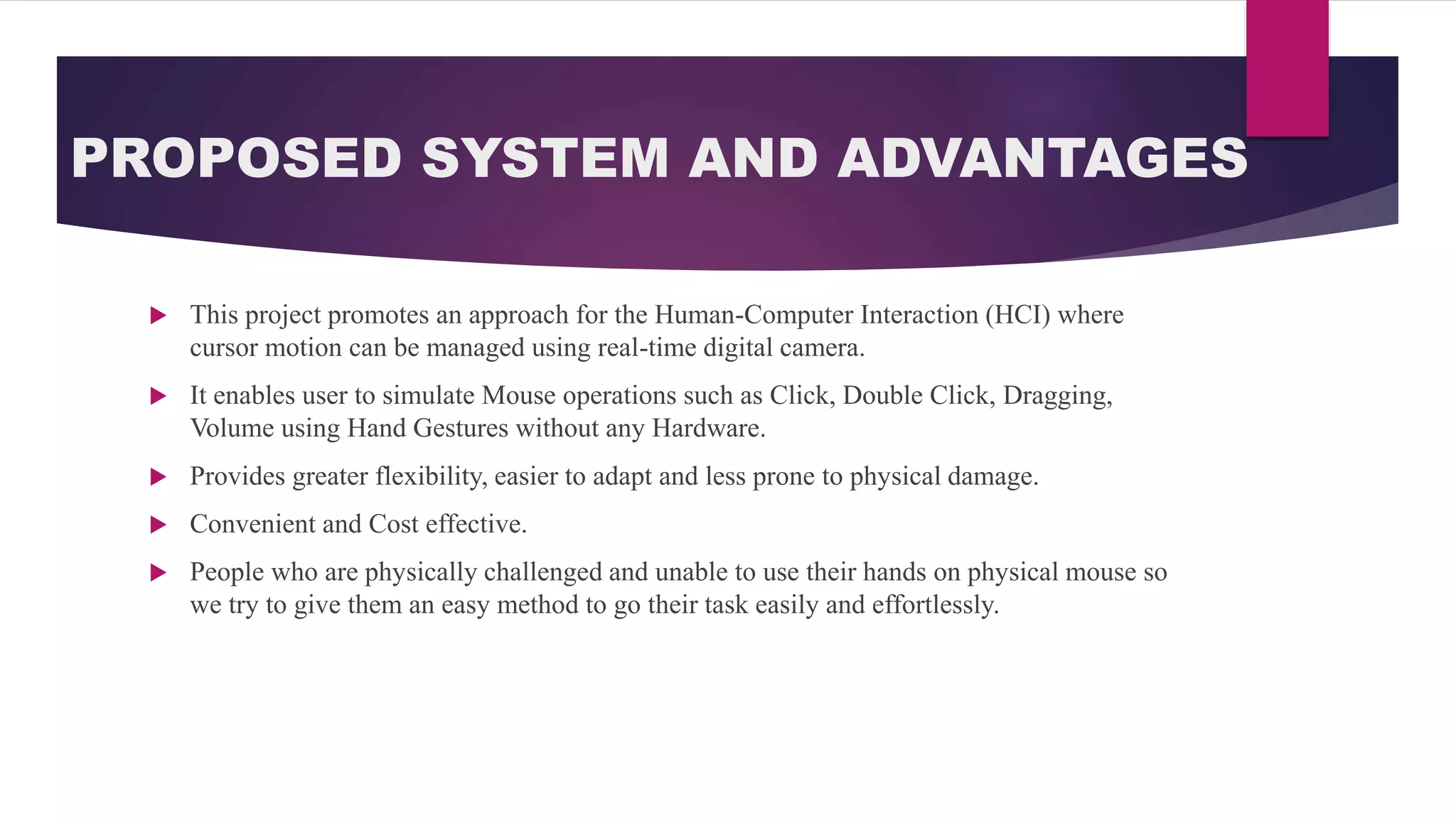 PROPOSED SYSTEM AND ADVANTAGES
 This project promotes an approach for the Human-Computer Interaction (HCI) where
cursor motion can be managed using real-time digital camera.
 It enables user to simulate Mouse operations such as Click, Double Click, Dragging,
Volume using Hand Gestures without any Hardware.
 Provides greater flexibility, easier to adapt and less prone to physical damage.
 Convenient and Cost effective.
 People who are physically challenged and unable to use their hands on physical mouse so
we try to give them an easy method to go their task easily and effortlessly.
 