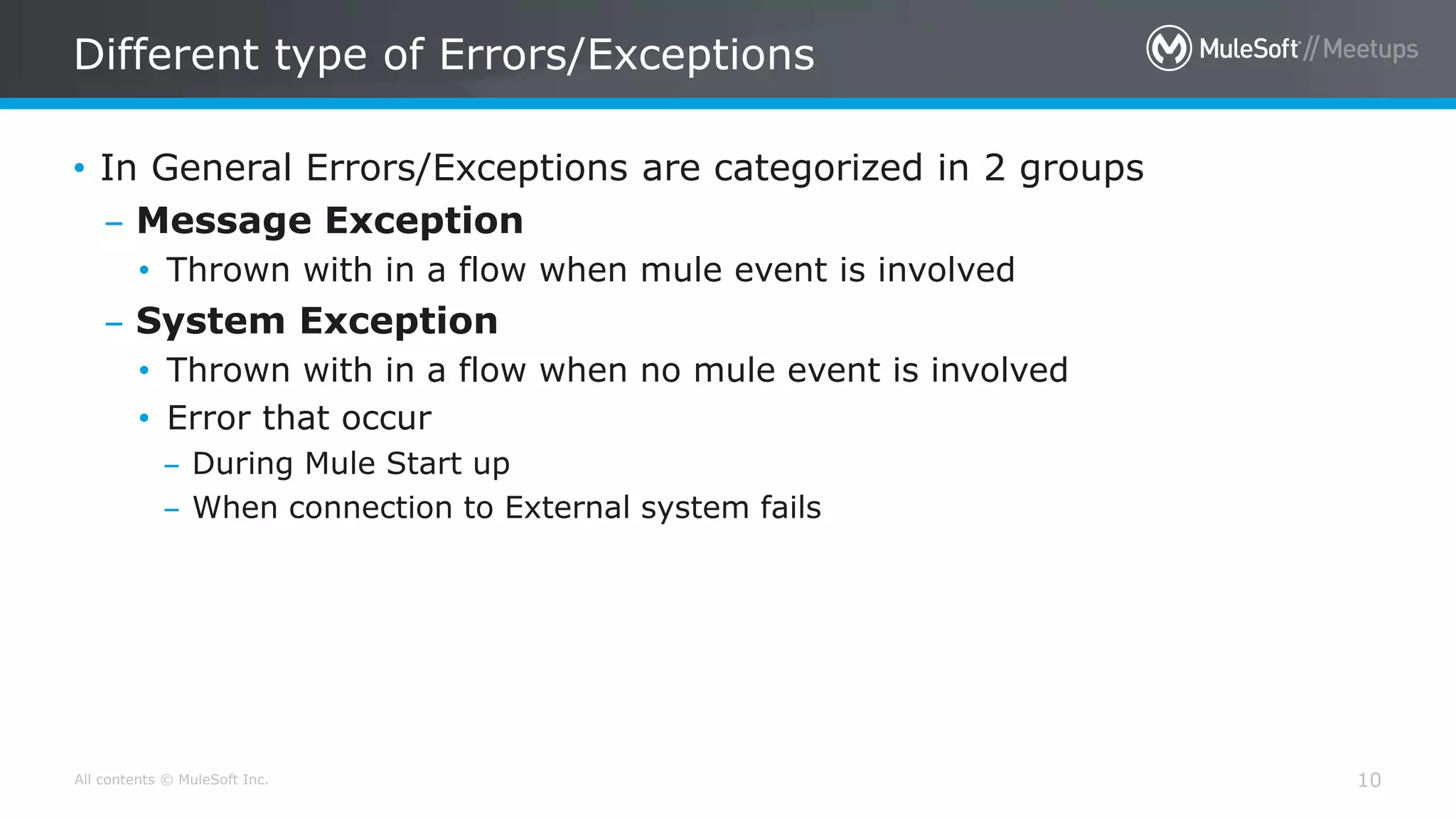 All contents © MuleSoft Inc.
Different type of Errors/Exceptions
10
• In General Errors/Exceptions are categorized in 2 groups
– Message Exception
• Thrown with in a flow when mule event is involved
– System Exception
• Thrown with in a flow when no mule event is involved
• Error that occur
– During Mule Start up
– When connection to External system fails
 