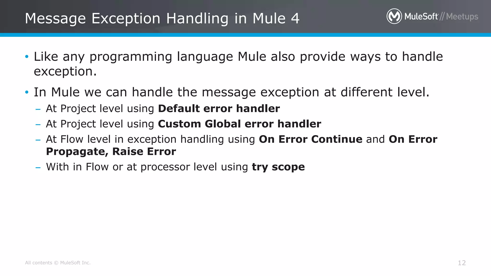 All contents © MuleSoft Inc.
Message Exception Handling in Mule 4
12
• Like any programming language Mule also provide ways to handle
exception.
• In Mule we can handle the message exception at different level.
– At Project level using Default error handler
– At Project level using Custom Global error handler
– At Flow level in exception handling using On Error Continue and On Error
Propagate, Raise Error
– With in Flow or at processor level using try scope
 