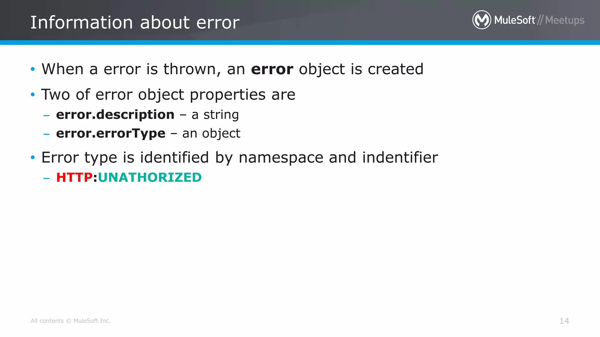 All contents © MuleSoft Inc.
Information about error
14
• When a error is thrown, an error object is created
• Two of error object properties are
– error.description – a string
– error.errorType – an object
• Error type is identified by namespace and indentifier
– HTTP:UNATHORIZED
 