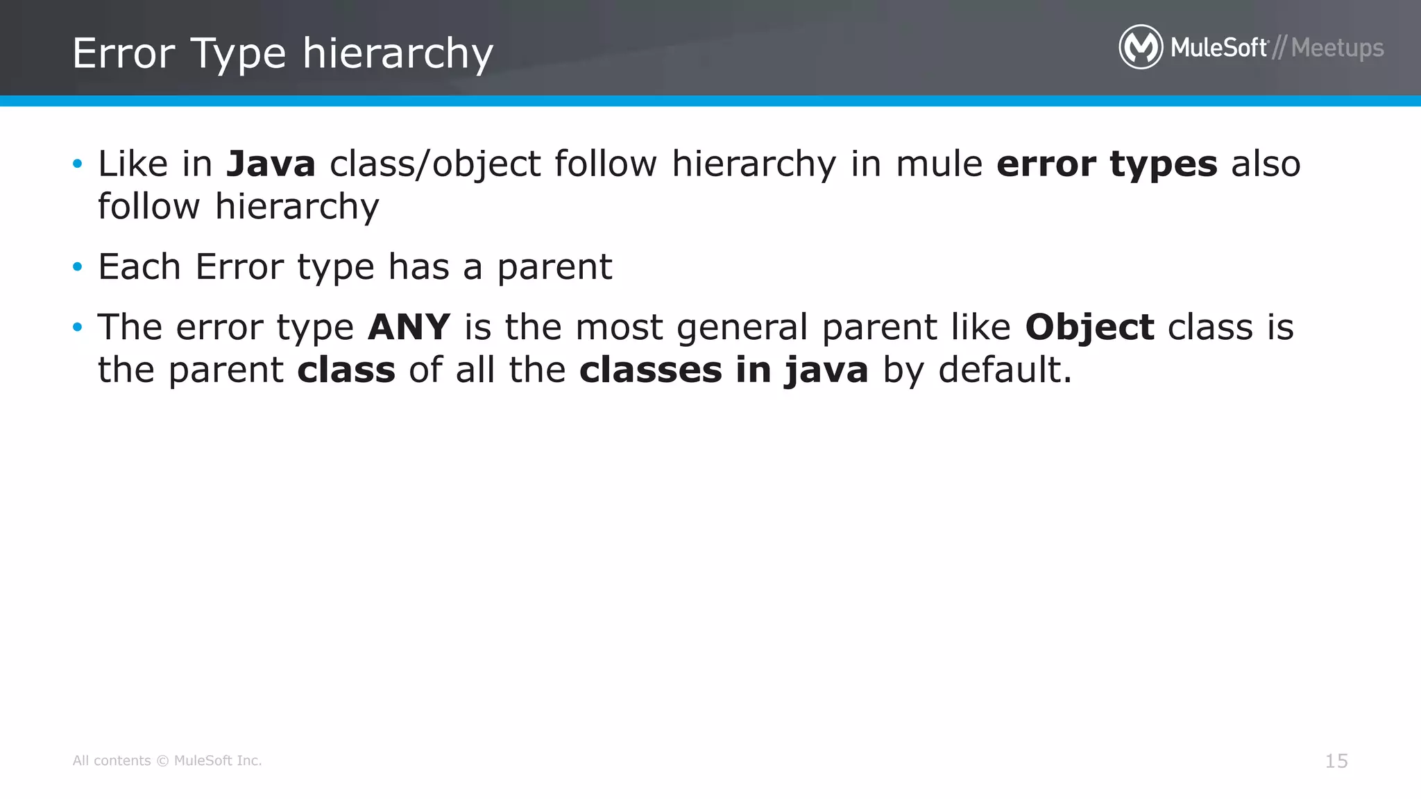All contents © MuleSoft Inc.
Error Type hierarchy
15
• Like in Java class/object follow hierarchy in mule error types also
follow hierarchy
• Each Error type has a parent
• The error type ANY is the most general parent like Object class is
the parent class of all the classes in java by default.
 
