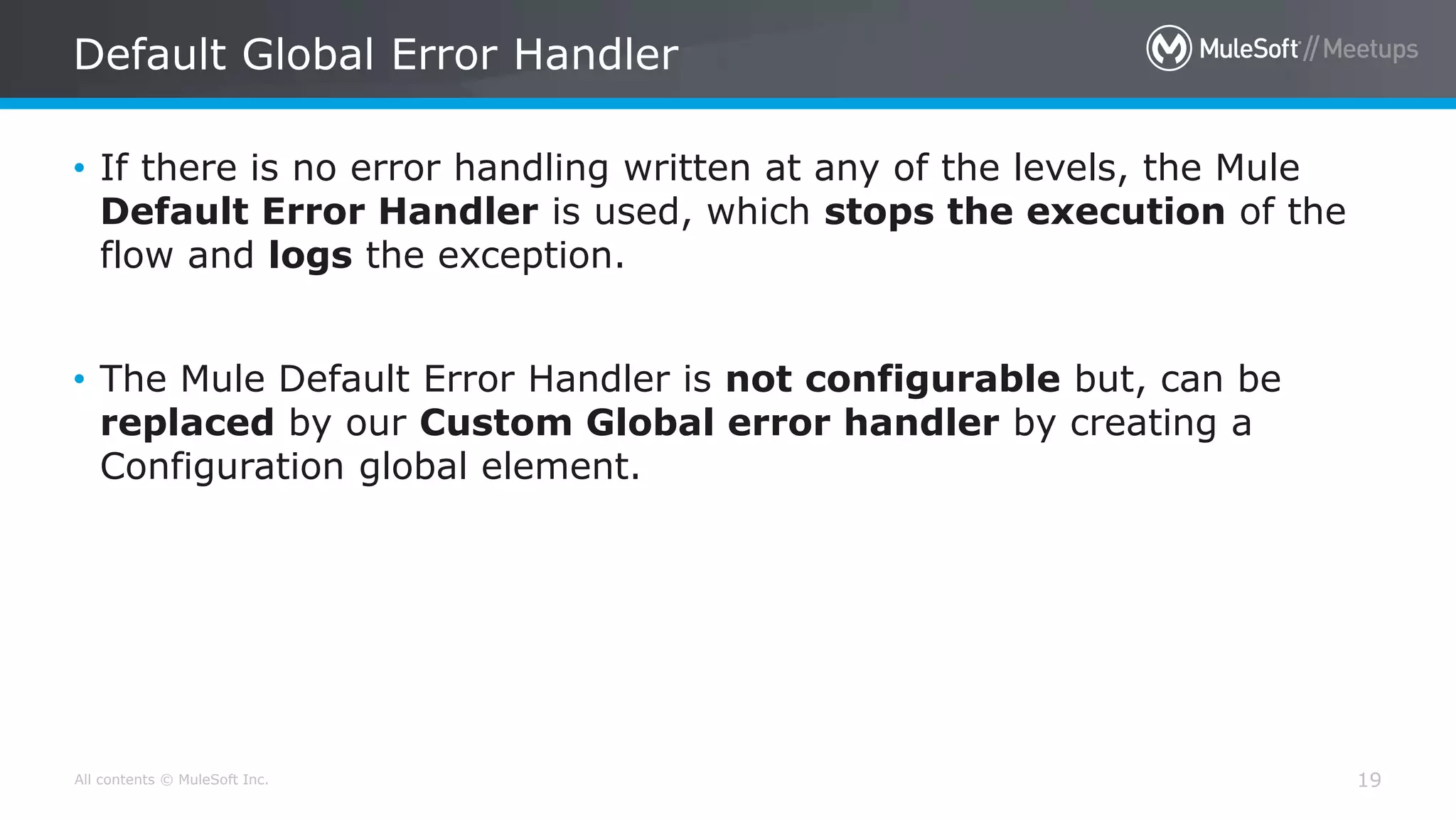 All contents © MuleSoft Inc.
Default Global Error Handler
19
• If there is no error handling written at any of the levels, the Mule
Default Error Handler is used, which stops the execution of the
flow and logs the exception.
• The Mule Default Error Handler is not configurable but, can be
replaced by our Custom Global error handler by creating a
Configuration global element.
 