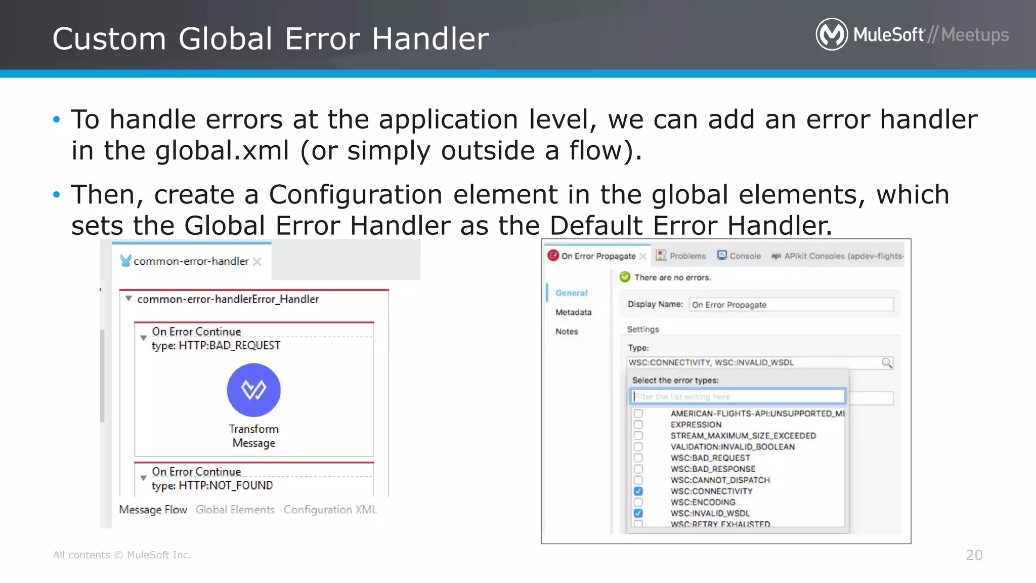 All contents © MuleSoft Inc.
Custom Global Error Handler
20
• To handle errors at the application level, we can add an error handler
in the global.xml (or simply outside a flow).
• Then, create a Configuration element in the global elements, which
sets the Global Error Handler as the Default Error Handler.
 