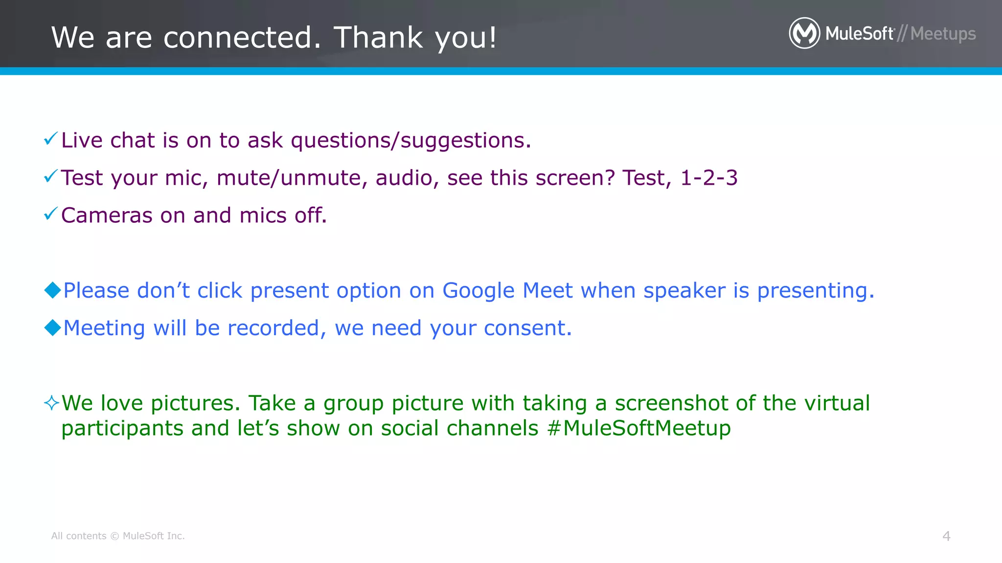 All contents © MuleSoft Inc. 4
Live chat is on to ask questions/suggestions.
Test your mic, mute/unmute, audio, see this screen? Test, 1-2-3
Cameras on and mics off.
Please don’t click present option on Google Meet when speaker is presenting.
Meeting will be recorded, we need your consent.
We love pictures. Take a group picture with taking a screenshot of the virtual
participants and let’s show on social channels #MuleSoftMeetup
We are connected. Thank you!
 