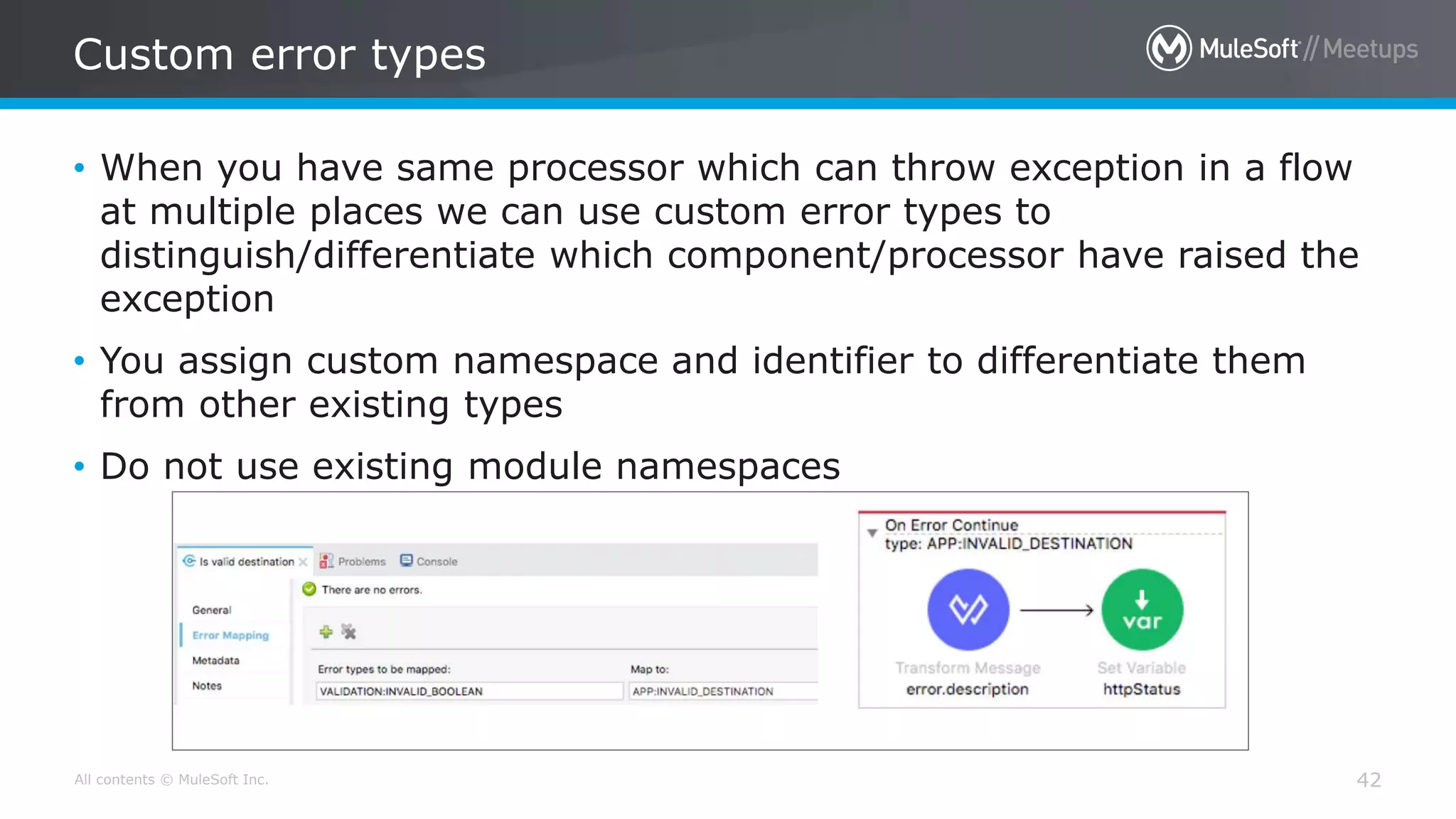 All contents © MuleSoft Inc.
Custom error types
42
• When you have same processor which can throw exception in a flow
at multiple places we can use custom error types to
distinguish/differentiate which component/processor have raised the
exception
• You assign custom namespace and identifier to differentiate them
from other existing types
• Do not use existing module namespaces
 