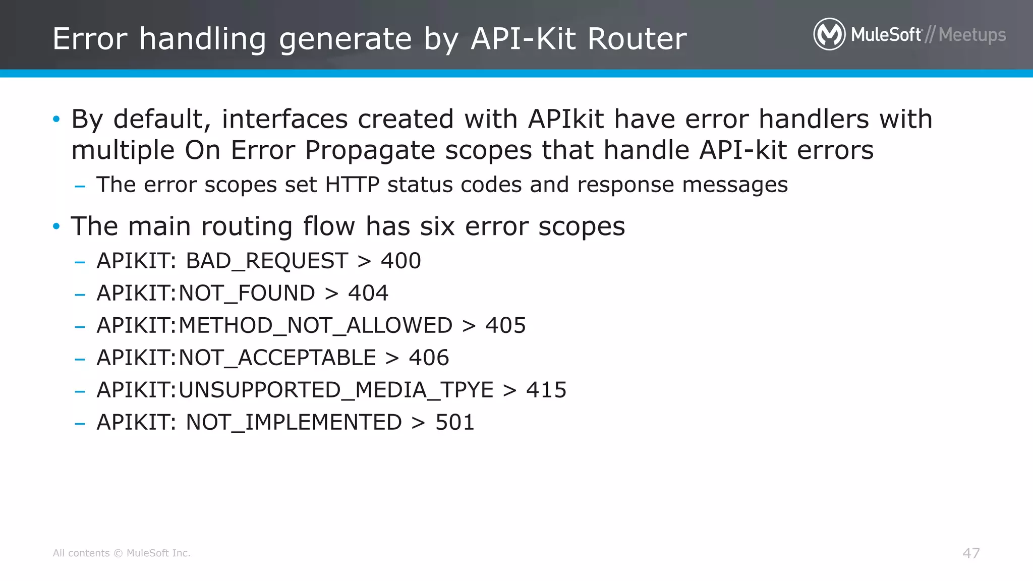 All contents © MuleSoft Inc.
Error handling generate by API-Kit Router
47
• By default, interfaces created with APIkit have error handlers with
multiple On Error Propagate scopes that handle API-kit errors
– The error scopes set HTTP status codes and response messages
• The main routing flow has six error scopes
– APIKIT: BAD_REQUEST > 400
– APIKIT:NOT_FOUND > 404
– APIKIT:METHOD_NOT_ALLOWED > 405
– APIKIT:NOT_ACCEPTABLE > 406
– APIKIT:UNSUPPORTED_MEDIA_TPYE > 415
– APIKIT: NOT_IMPLEMENTED > 501
 