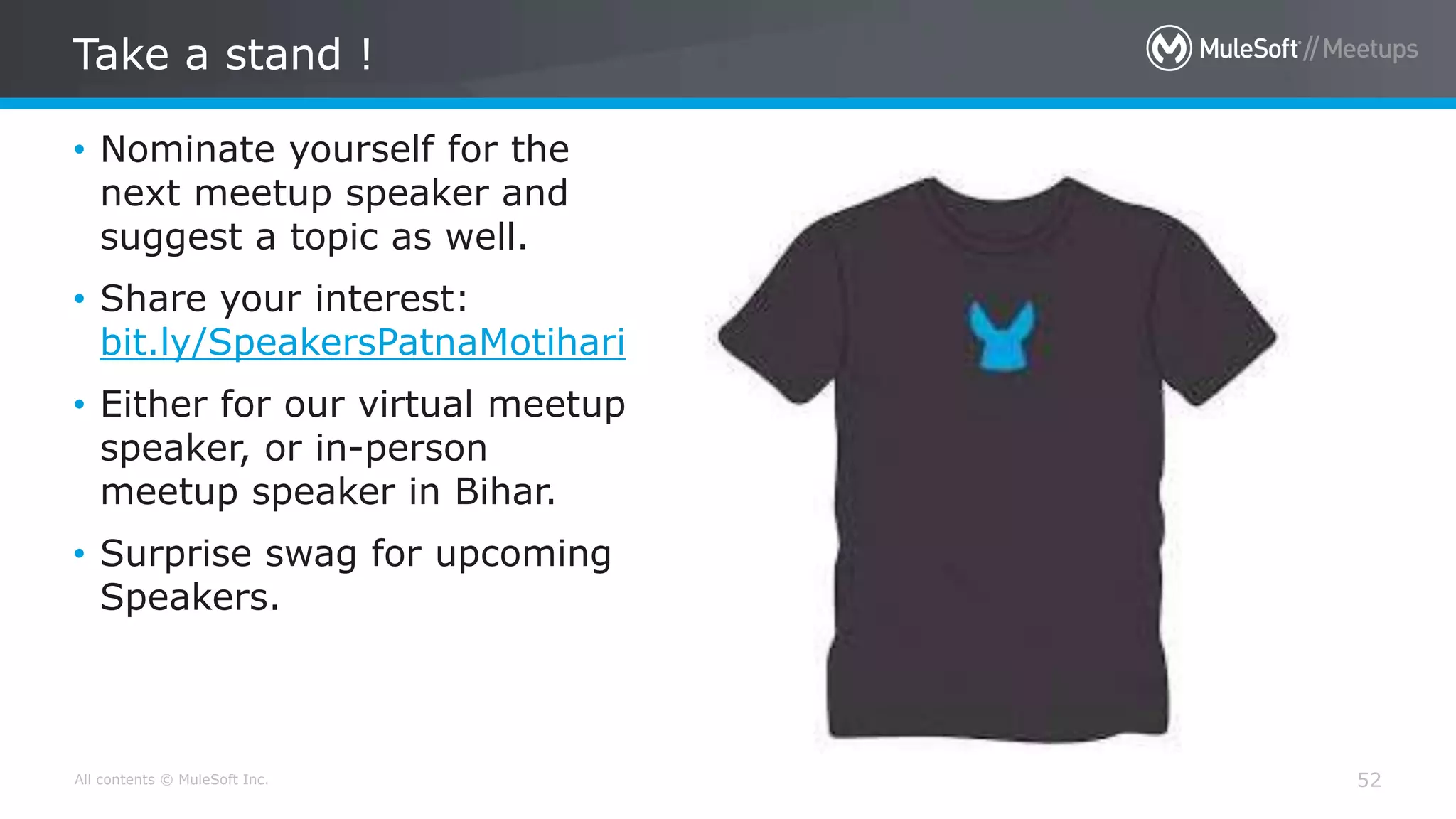 All contents © MuleSoft Inc.
Take a stand !
52
• Nominate yourself for the
next meetup speaker and
suggest a topic as well.
• Share your interest:
bit.ly/SpeakersPatnaMotihari
• Either for our virtual meetup
speaker, or in-person
meetup speaker in Bihar.
• Surprise swag for upcoming
Speakers.
 