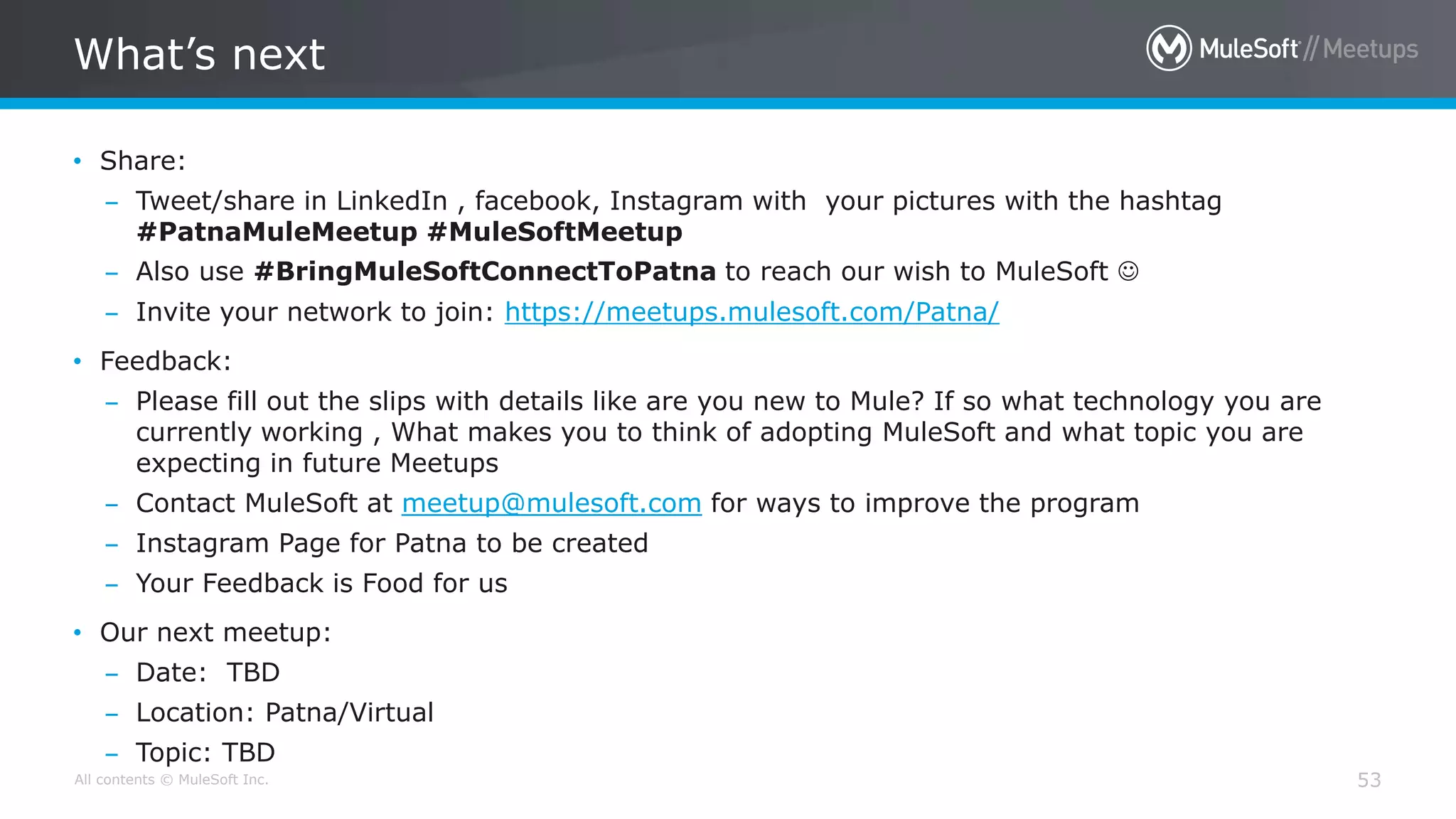 All contents © MuleSoft Inc.
What’s next
53
• Share:
– Tweet/share in LinkedIn , facebook, Instagram with your pictures with the hashtag
#PatnaMuleMeetup #MuleSoftMeetup
– Also use #BringMuleSoftConnectToPatna to reach our wish to MuleSoft 
– Invite your network to join: https://meetups.mulesoft.com/Patna/
• Feedback:
– Please fill out the slips with details like are you new to Mule? If so what technology you are
currently working , What makes you to think of adopting MuleSoft and what topic you are
expecting in future Meetups
– Contact MuleSoft at meetup@mulesoft.com for ways to improve the program
– Instagram Page for Patna to be created
– Your Feedback is Food for us
• Our next meetup:
– Date: TBD
– Location: Patna/Virtual
– Topic: TBD
 