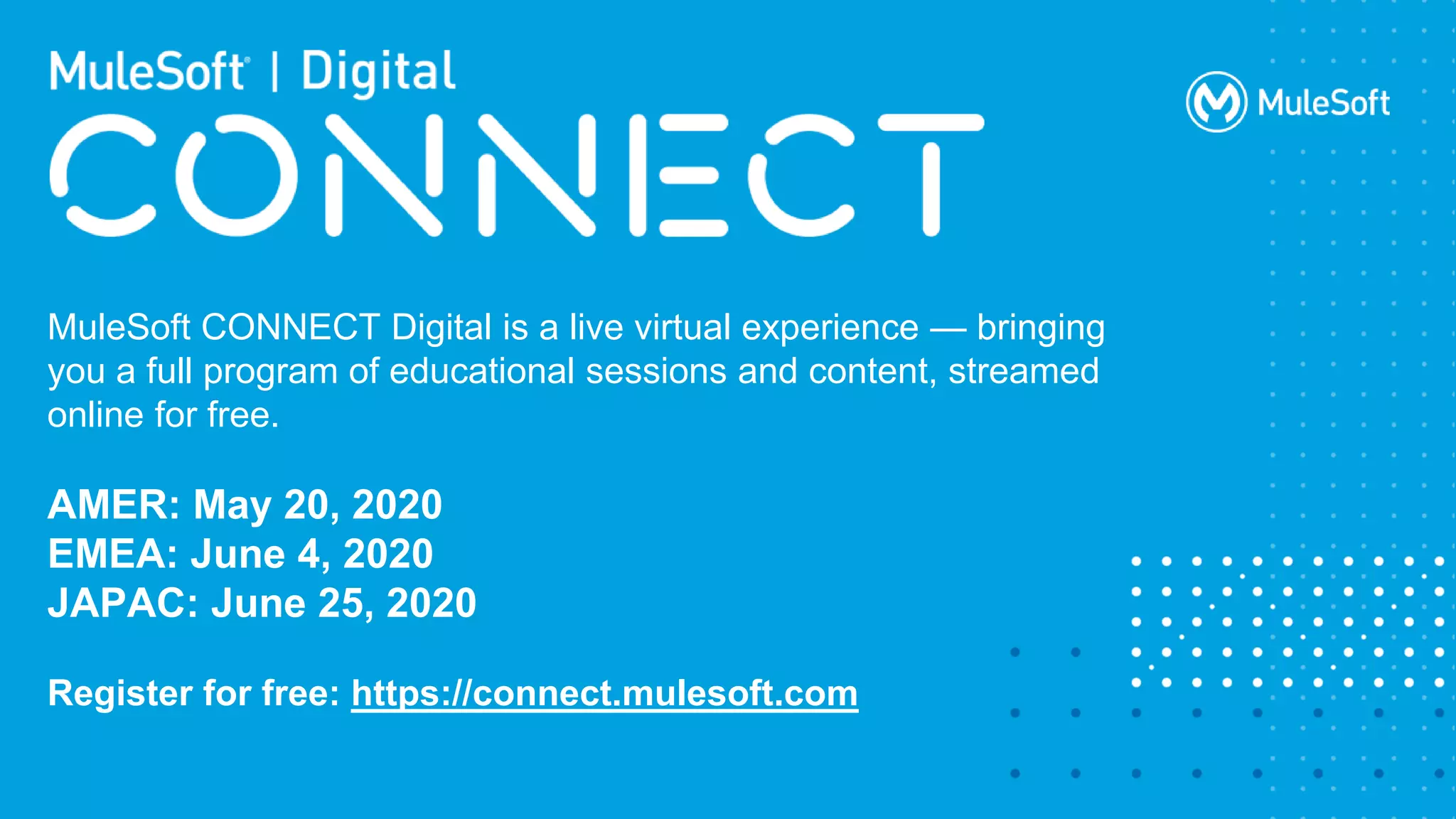 All contents © MuleSoft Inc.
MuleSoft CONNECT Digital is a live virtual experience — bringing
you a full program of educational sessions and content, streamed
online for free.
AMER: May 20, 2020
EMEA: June 4, 2020
JAPAC: June 25, 2020
Register for free: https://connect.mulesoft.com
 