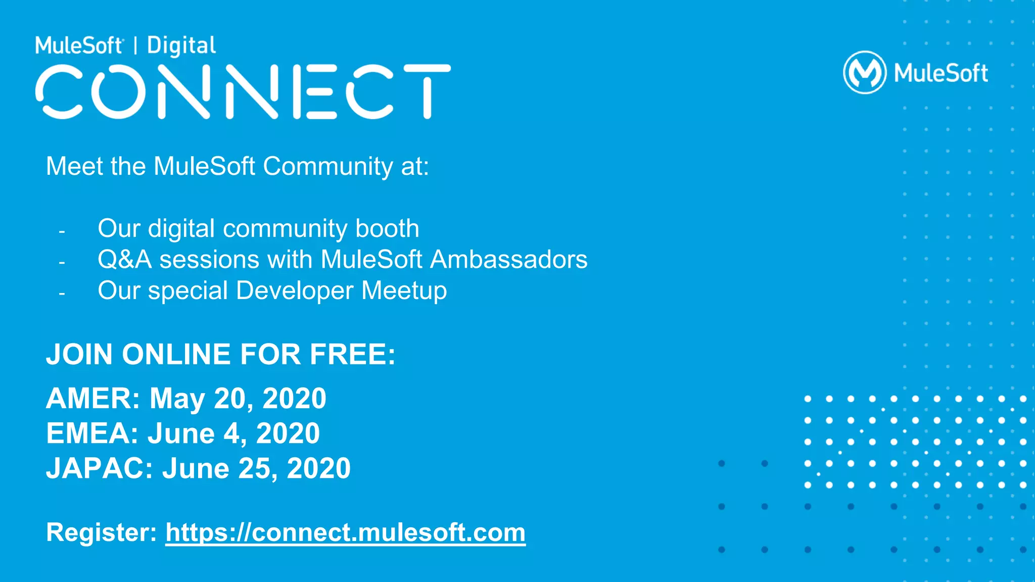All contents © MuleSoft Inc.
Meet the MuleSoft Community at:
- Our digital community booth
- Q&A sessions with MuleSoft Ambassadors
- Our special Developer Meetup
JOIN ONLINE FOR FREE:
AMER: May 20, 2020
EMEA: June 4, 2020
JAPAC: June 25, 2020
Register: https://connect.mulesoft.com
 