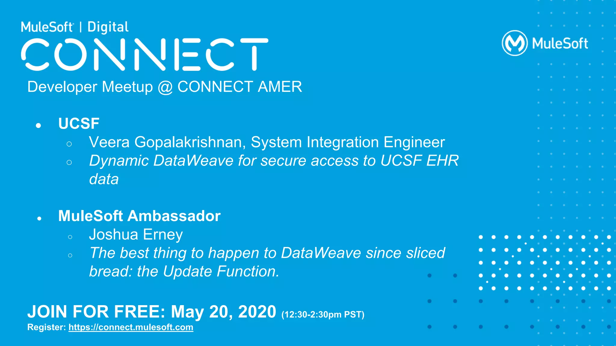 All contents © MuleSoft Inc.
Developer Meetup @ CONNECT AMER
● UCSF
○ Veera Gopalakrishnan, System Integration Engineer
○ Dynamic DataWeave for secure access to UCSF EHR
data
● MuleSoft Ambassador
○ Joshua Erney
○ The best thing to happen to DataWeave since sliced
bread: the Update Function.
JOIN FOR FREE: May 20, 2020 (12:30-2:30pm PST)
Register: https://connect.mulesoft.com
 