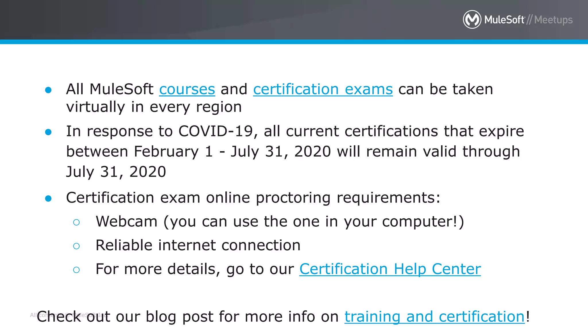All contents © MuleSoft Inc.
MuleSoft Training is open for business!
● All MuleSoft courses and certification exams can be taken
virtually in every region
● In response to COVID-19, all current certifications that expire
between February 1 - July 31, 2020 will remain valid through
July 31, 2020
● Certification exam online proctoring requirements:
○ Webcam (you can use the one in your computer!)
○ Reliable internet connection
○ For more details, go to our Certification Help Center
Check out our blog post for more info on training and certification!
 
