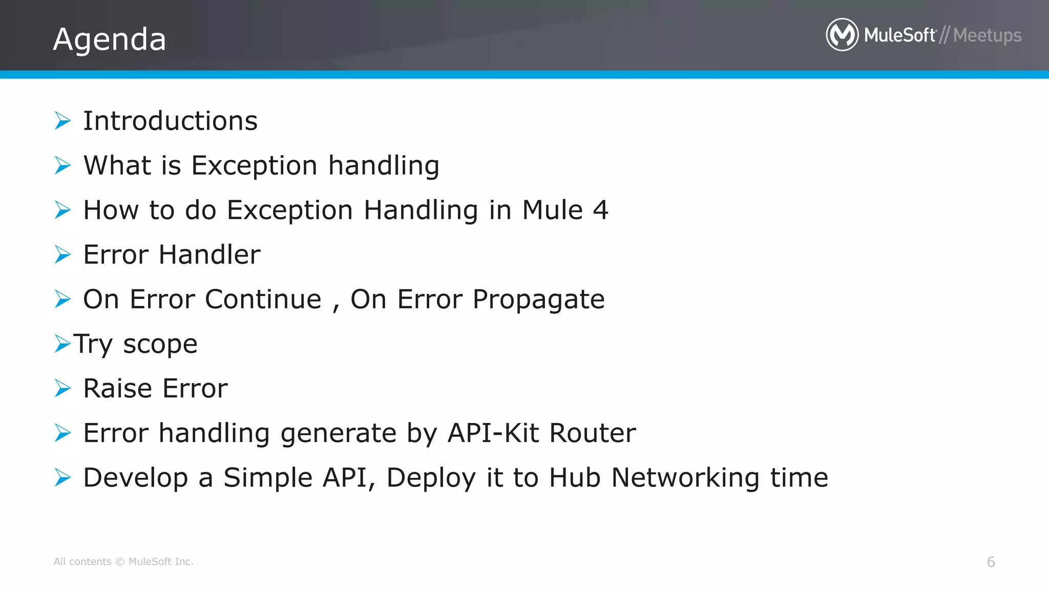 All contents © MuleSoft Inc.
Agenda
6
 Introductions
 What is Exception handling
 How to do Exception Handling in Mule 4
 Error Handler
 On Error Continue , On Error Propagate
Try scope
 Raise Error
 Error handling generate by API-Kit Router
 Develop a Simple API, Deploy it to Hub Networking time
 