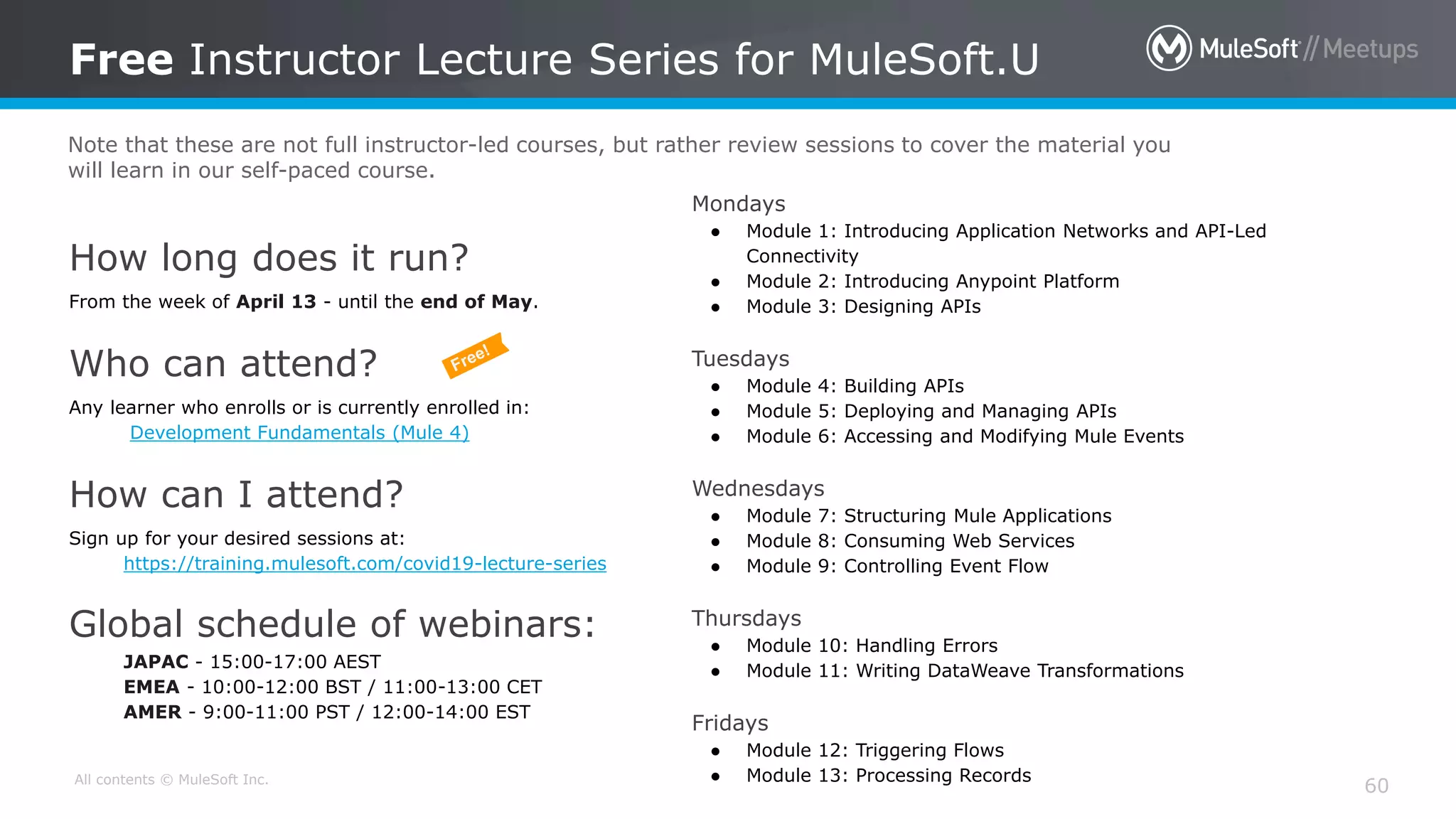 All contents © MuleSoft Inc.
How long does it run?
From the week of April 13 - until the end of May.
Who can attend?
Any learner who enrolls or is currently enrolled in:
Development Fundamentals (Mule 4)
How can I attend?
Sign up for your desired sessions at:
https://training.mulesoft.com/covid19-lecture-series
Global schedule of webinars:
JAPAC - 15:00-17:00 AEST
EMEA - 10:00-12:00 BST / 11:00-13:00 CET
AMER - 9:00-11:00 PST / 12:00-14:00 EST
Free Instructor Lecture Series for MuleSoft.U
60
Mondays
● Module 1: Introducing Application Networks and API-Led
Connectivity
● Module 2: Introducing Anypoint Platform
● Module 3: Designing APIs
Tuesdays
● Module 4: Building APIs
● Module 5: Deploying and Managing APIs
● Module 6: Accessing and Modifying Mule Events
Wednesdays
● Module 7: Structuring Mule Applications
● Module 8: Consuming Web Services
● Module 9: Controlling Event Flow
Thursdays
● Module 10: Handling Errors
● Module 11: Writing DataWeave Transformations
Fridays
● Module 12: Triggering Flows
● Module 13: Processing Records
Note that these are not full instructor-led courses, but rather review sessions to cover the material you
will learn in our self-paced course.
 