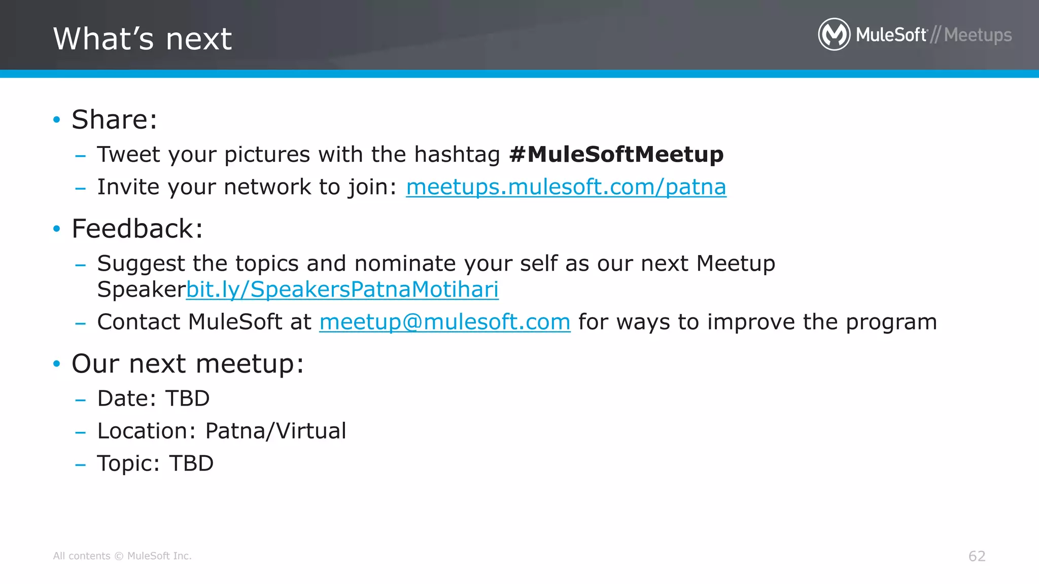 All contents © MuleSoft Inc.
What’s next
62
• Share:
– Tweet your pictures with the hashtag #MuleSoftMeetup
– Invite your network to join: meetups.mulesoft.com/patna
• Feedback:
– Suggest the topics and nominate your self as our next Meetup
Speakerbit.ly/SpeakersPatnaMotihari
– Contact MuleSoft at meetup@mulesoft.com for ways to improve the program
• Our next meetup:
– Date: TBD
– Location: Patna/Virtual
– Topic: TBD
 