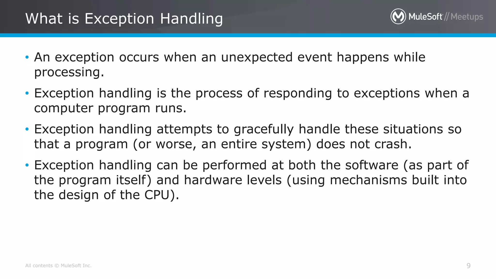 All contents © MuleSoft Inc.
What is Exception Handling
9
• An exception occurs when an unexpected event happens while
processing.
• Exception handling is the process of responding to exceptions when a
computer program runs.
• Exception handling attempts to gracefully handle these situations so
that a program (or worse, an entire system) does not crash.
• Exception handling can be performed at both the software (as part of
the program itself) and hardware levels (using mechanisms built into
the design of the CPU).
 