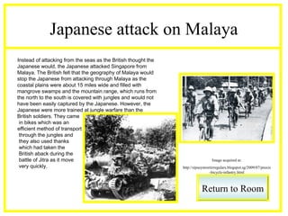 Japanese attack on Malaya
Instead of attacking from the seas as the British thought the
Japanese would, the Japanese attacked Singapore from
Malaya. The British felt that the geography of Malaya would
stop the Japanese from attacking through Malaya as the
coastal plains were about 15 miles wide and filled with
mangrove swamps and the mountain range, which runs from
the north to the south is covered with jungles and would not
have been easily captured by the Japanese. However, the
Japanese were more trained at jungle warfare than the
British soldiers. They came
 in bikes which was an
efficient method of transport
 through the jungles and
 they also used thanks
 which had taken the
 British aback during the
 battle of Jitra as it move                                                       Image acquired at:
 very quickly.                                                  http://sipseystreetirregulars.blogspot.sg/2009/07/praxis
                                                                                  -bicycle-infantry.html



                                                                            Return to Room
 