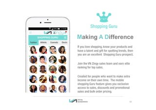 Making A Difference
If you love shopping, know your products and
have a talent and gift for spotting trends, then
you are an excellent Shopping Guru prospect.
Join the VN Zingy sales team and earn elite
ranking for top sales.
Created for people who want to make extra
income on their own time. The mobile
shopping Guru feature gives you exclusive
access to sales, discounts and promotional
sales and bulk order pricing.
10
 