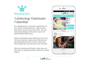 Achieving Maximum
Potential
As a Shopping Guru, you become ambassadors to
your choice of retail merchants. With exclusive
sales prices, you act as your own boss. Set your
own pricing strategy, sell in bulk or auction off
special limited edition items.
Utilize customizable virtual conference chat rooms.
You have access to a huge range of 360 products
and information that you can use as sales tools.
Start making extra cash and sell to your followers.
With your charisma and intuition, make sales and
extra cash or redemption points beyond your wildest
dreams.
11
 