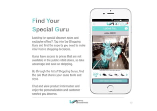 12
Find Your
Special Guru
Looking for special discount rates and
exclusive offers? Tap into the Shopping
Guru and find the experts you need to make
informative shopping decisions.
Gurus have access to prices that are not
available in the public retail stores, so take
advantage and save on shopping.
Go through the list of Shopping Gurus, find
the one that shares your same taste and
style.
Chat and view product information and
enjoy the personalization and customer
service you deserve.
 