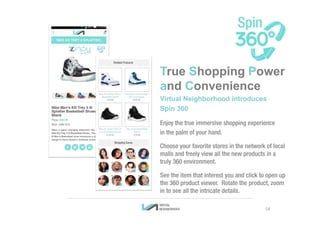 True Shopping Power
and Convenience
Virtual Neighborhood introduces
Spin 360
Enjoy the true immersive shopping experience
in the palm of your hand.
Choose your favorite stores in the network of local
malls and freely view all the new products in a
truly 360 environment.
See the item that interest you and click to open up
the 360 product viewer. Rotate the product, zoom
in to see all the intricate details.
14
 