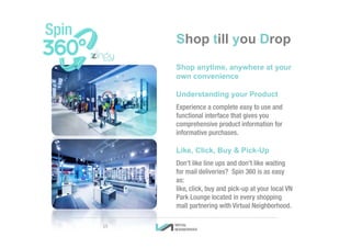 Shop till you Drop
Shop anytime, anywhere at your
own convenience
Understanding your Product
Experience a complete easy to use and
functional interface that gives you
comprehensive product information for
informative purchases.
Like, Click, Buy & Pick-Up
Don’t like line ups and don’t like waiting
for mail deliveries? Spin 360 is as easy
as:
like, click, buy and pick-up at your local VN
Park Lounge located in every shopping
mall partnering with Virtual Neighborhood.
15
 